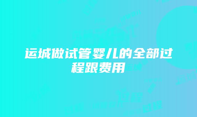 运城做试管婴儿的全部过程跟费用