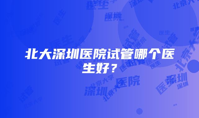 北大深圳医院试管哪个医生好？