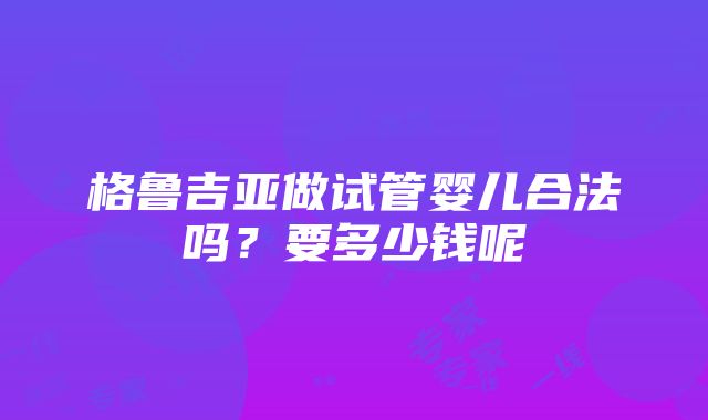 格鲁吉亚做试管婴儿合法吗？要多少钱呢