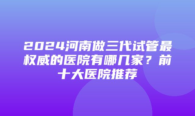 2024河南做三代试管最权威的医院有哪几家？前十大医院推荐