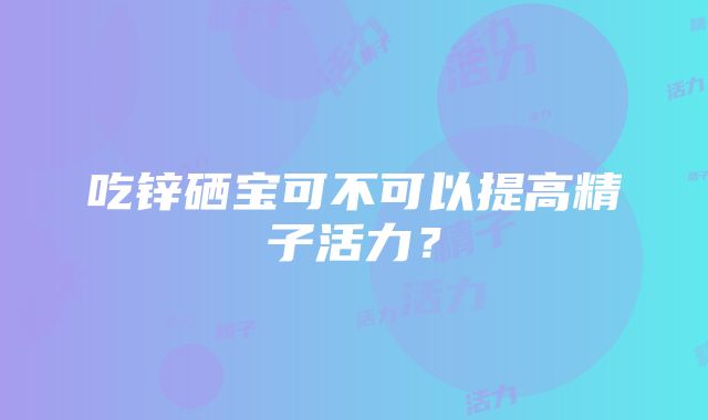 吃锌硒宝可不可以提高精子活力？