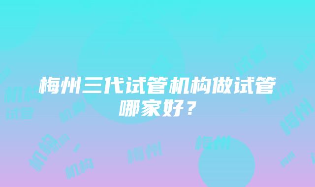 梅州三代试管机构做试管哪家好？