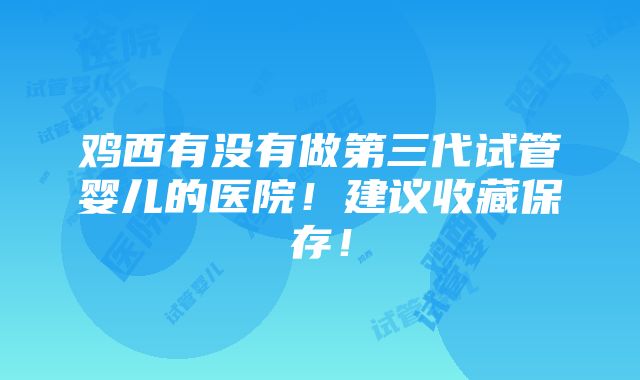 鸡西有没有做第三代试管婴儿的医院！建议收藏保存！