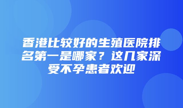 香港比较好的生殖医院排名第一是哪家？这几家深受不孕患者欢迎