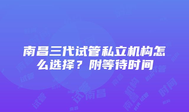 南昌三代试管私立机构怎么选择？附等待时间