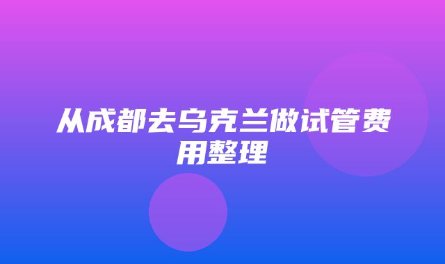 从成都去乌克兰做试管费用整理