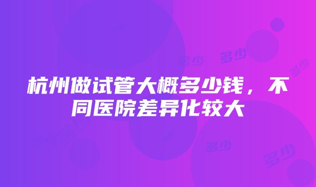 杭州做试管大概多少钱，不同医院差异化较大