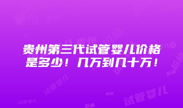 贵州第三代试管婴儿价格是多少！几万到几十万！