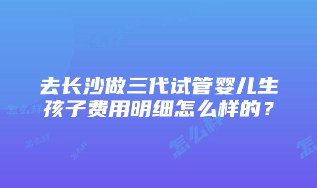 去长沙做三代试管婴儿生孩子费用明细怎么样的？