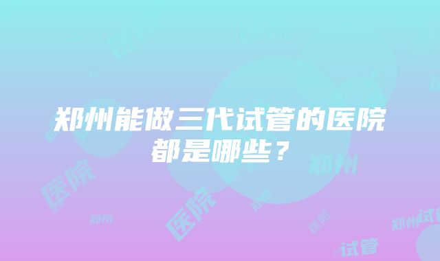 郑州能做三代试管的医院都是哪些？