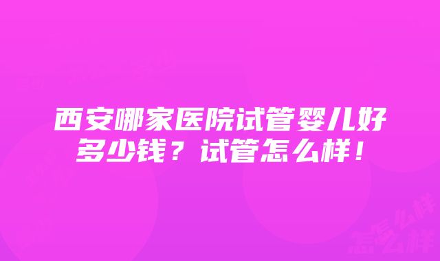 西安哪家医院试管婴儿好多少钱？试管怎么样！