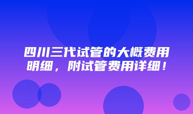 四川三代试管的大概费用明细，附试管费用详细！