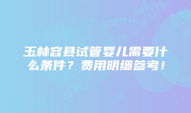 玉林容县试管婴儿需要什么条件？费用明细参考！