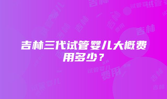 吉林三代试管婴儿大概费用多少？