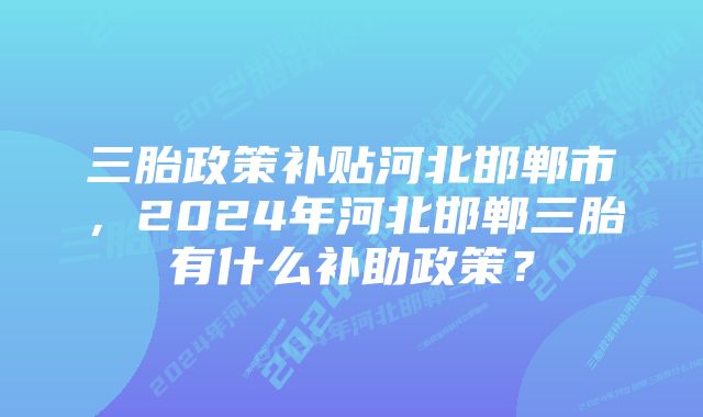 三胎政策补贴河北邯郸市，2024年河北邯郸三胎有什么补助政策？