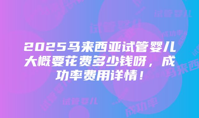 2025马来西亚试管婴儿大概要花费多少钱呀，成功率费用详情！