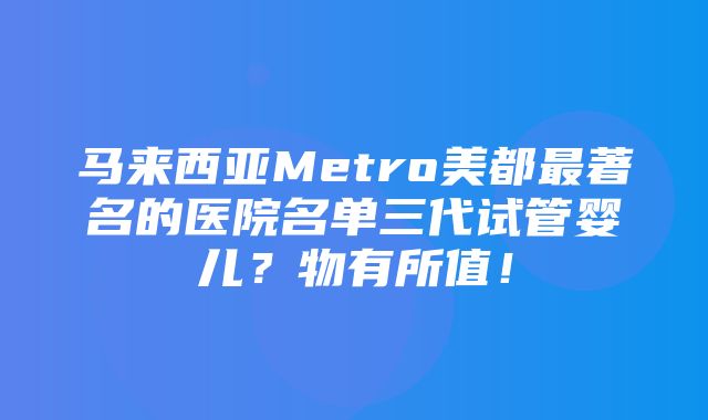 马来西亚Metro美都最著名的医院名单三代试管婴儿？物有所值！