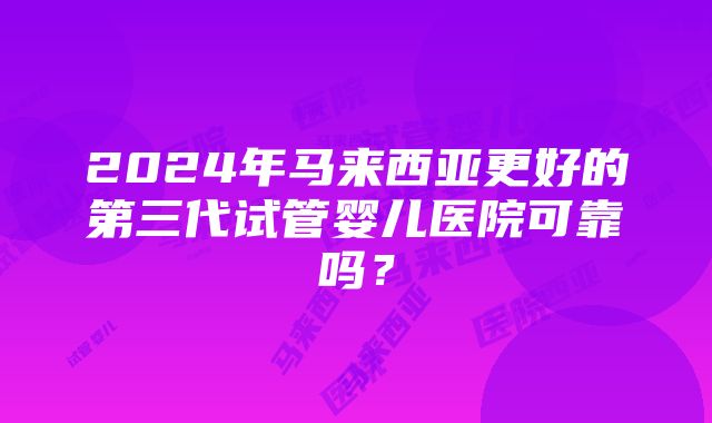 2024年马来西亚更好的第三代试管婴儿医院可靠吗？