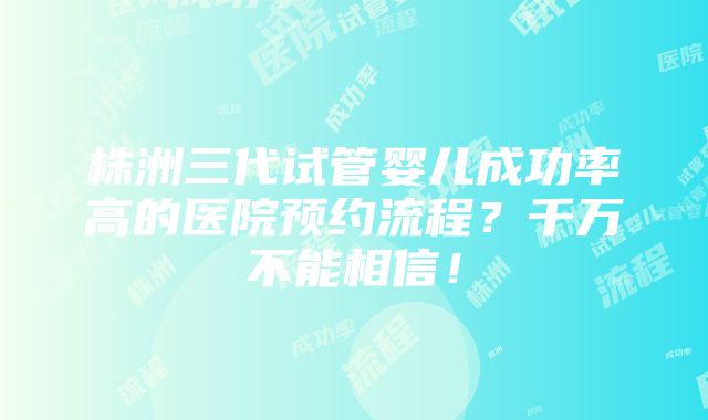 株洲三代试管婴儿成功率高的医院预约流程？千万不能相信！