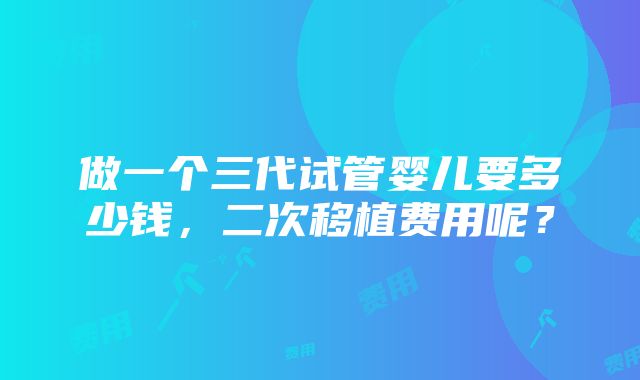 做一个三代试管婴儿要多少钱，二次移植费用呢？