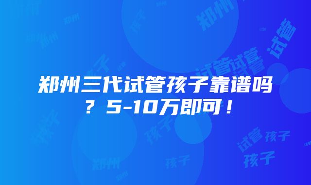 郑州三代试管孩子靠谱吗？5-10万即可！