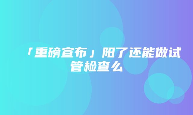 「重磅宣布」阳了还能做试管检查么