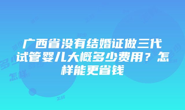 广西省没有结婚证做三代试管婴儿大概多少费用？怎样能更省钱