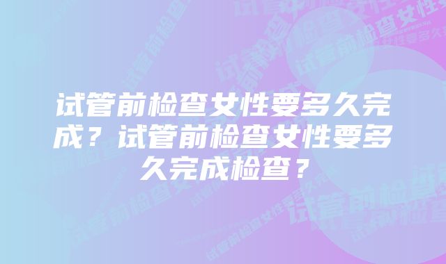 试管前检查女性要多久完成？试管前检查女性要多久完成检查？