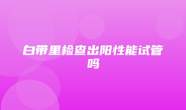 白带里检查出阳性能试管吗