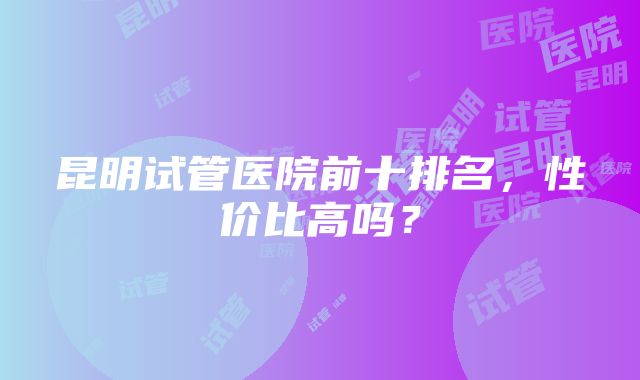 昆明试管医院前十排名，性价比高吗？