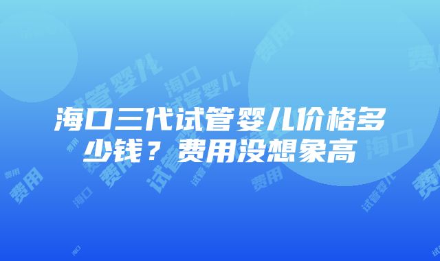 海口三代试管婴儿价格多少钱？费用没想象高