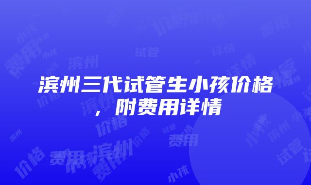 滨州三代试管生小孩价格，附费用详情