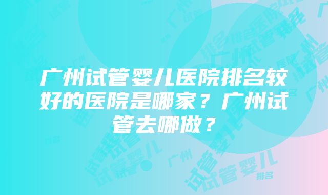 广州试管婴儿医院排名较好的医院是哪家？广州试管去哪做？