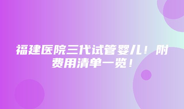 福建医院三代试管婴儿！附费用清单一览！