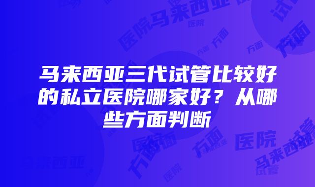 马来西亚三代试管比较好的私立医院哪家好？从哪些方面判断