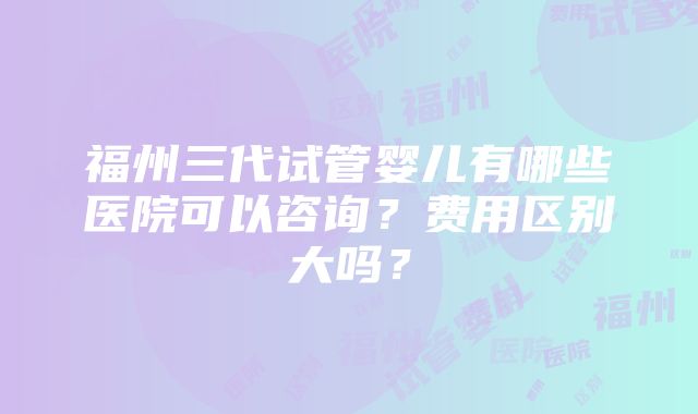 福州三代试管婴儿有哪些医院可以咨询？费用区别大吗？