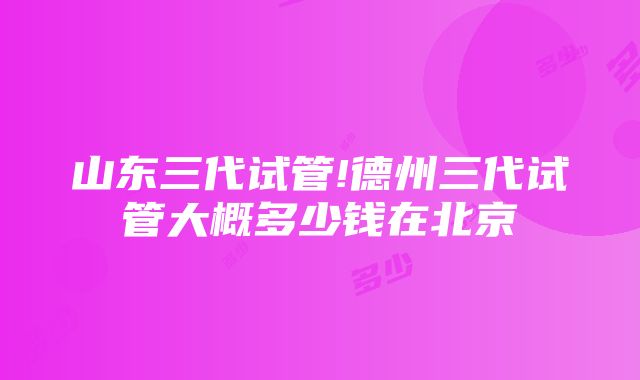 山东三代试管!德州三代试管大概多少钱在北京