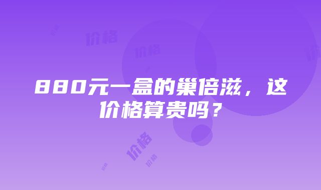 880元一盒的巢倍滋，这价格算贵吗？