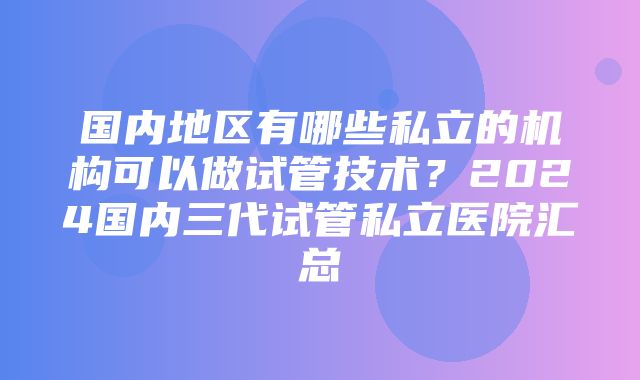 国内地区有哪些私立的机构可以做试管技术？2024国内三代试管私立医院汇总