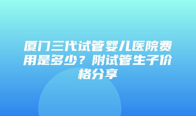 厦门三代试管婴儿医院费用是多少？附试管生子价格分享