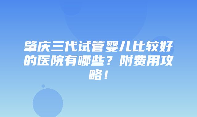 肇庆三代试管婴儿比较好的医院有哪些？附费用攻略！