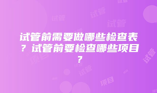 试管前需要做哪些检查表？试管前要检查哪些项目？