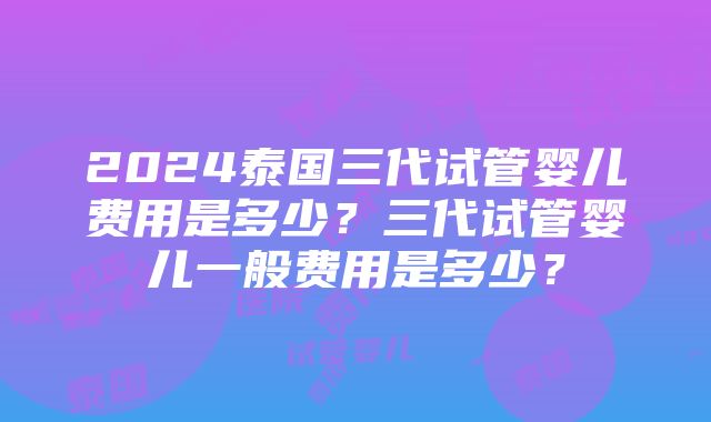 2024泰国三代试管婴儿费用是多少？三代试管婴儿一般费用是多少？