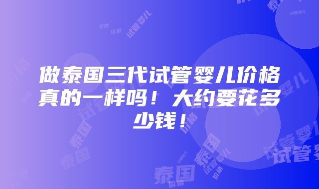 做泰国三代试管婴儿价格真的一样吗！大约要花多少钱！