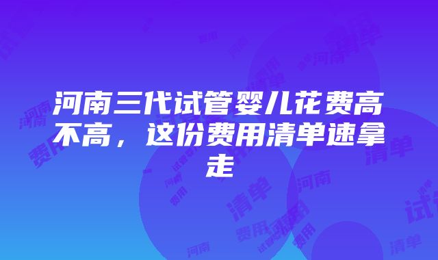 河南三代试管婴儿花费高不高，这份费用清单速拿走