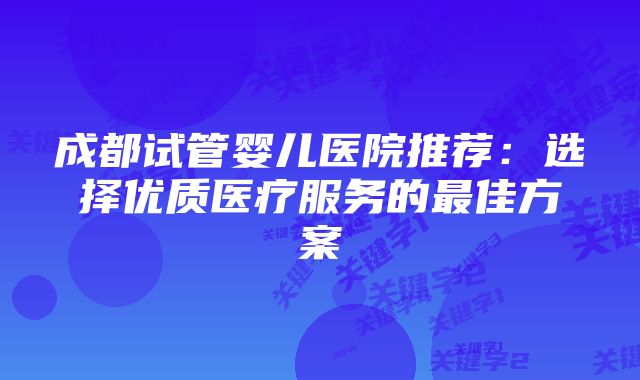 成都试管婴儿医院推荐：选择优质医疗服务的最佳方案