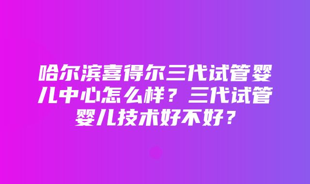 哈尔滨喜得尔三代试管婴儿中心怎么样？三代试管婴儿技术好不好？