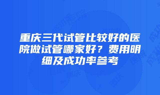 重庆三代试管比较好的医院做试管哪家好？费用明细及成功率参考