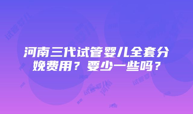 河南三代试管婴儿全套分娩费用？要少一些吗？