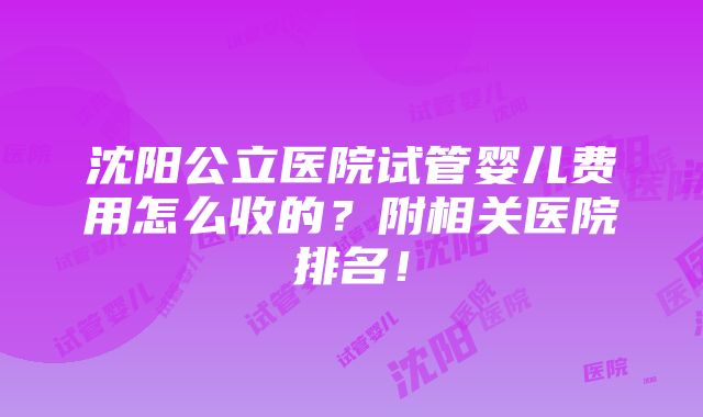 沈阳公立医院试管婴儿费用怎么收的？附相关医院排名！